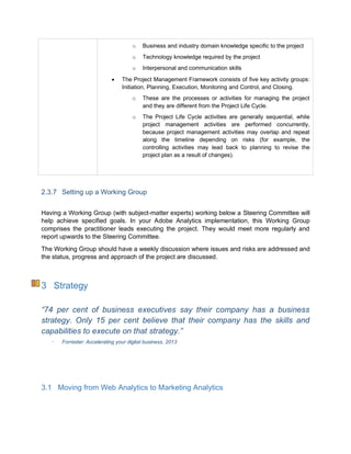 o Business and industry domain knowledge specific to the project
o Technology knowledge required by the project
o Interpersonal and communication skills
 The Project Management Framework consists of five key activity groups:
Initiation, Planning, Execution, Monitoring and Control, and Closing.
o These are the processes or activities for managing the project
and they are different from the Project Life Cycle.
o The Project Life Cycle activities are generally sequential, while
project management activities are performed concurrently,
because project management activities may overlap and repeat
along the timeline depending on risks (for example, the
controlling activities may lead back to planning to revise the
project plan as a result of changes).
2.3.7 Setting up a Working Group
Having a Working Group (with subject-matter experts) working below a Steering Committee will
help achieve specified goals. In your Adobe Analytics implementation, this Working Group
comprises the practitioner leads executing the project. They would meet more regularly and
report upwards to the Steering Committee.
The Working Group should have a weekly discussion where issues and risks are addressed and
the status, progress and approach of the project are discussed.
3 Strategy
“74 per cent of business executives say their company has a business
strategy. Only 15 per cent believe that their company has the skills and
capabilities to execute on that strategy.”
Forrester: Accelerating your digital business, 2013
3.1 Moving from Web Analytics to Marketing Analytics
 