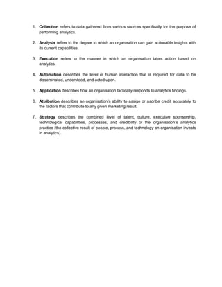1. Collection refers to data gathered from various sources specifically for the purpose of
performing analytics.
2. Analysis refers to the degree to which an organisation can gain actionable insights with
its current capabilities.
3. Execution refers to the manner in which an organisation takes action based on
analytics.
4. Automation describes the level of human interaction that is required for data to be
disseminated, understood, and acted upon.
5. Application describes how an organisation tactically responds to analytics findings.
6. Attribution describes an organisation’s ability to assign or ascribe credit accurately to
the factors that contribute to any given marketing result.
7. Strategy describes the combined level of talent, culture, executive sponsorship,
technological capabilities, processes, and credibility of the organisation’s analytics
practice (the collective result of people, process, and technology an organisation invests
in analytics).
 