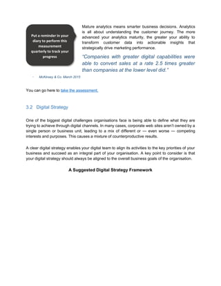 Mature analytics means smarter business decisions. Analytics
is all about understanding the customer journey. The more
advanced your analytics maturity, the greater your ability to
transform customer data into actionable insights that
strategically drive marketing performance.
“Companies with greater digital capabilities were
able to convert sales at a rate 2.5 times greater
than companies at the lower level did.”
McKinsey & Co. March 2015
You can go here to take the assessment.
3.2 Digital Strategy
One of the biggest digital challenges organisations face is being able to define what they are
trying to achieve through digital channels. In many cases, corporate web sites aren’t owned by a
single person or business unit, leading to a mix of different or — even worse — competing
interests and purposes. This causes a mixture of counterproductive results.
A clear digital strategy enables your digital team to align its activities to the key priorities of your
business and succeed as an integral part of your organisation. A key point to consider is that
your digital strategy should always be aligned to the overall business goals of the organisation.
A Suggested Digital Strategy Framework
Put a reminder in your
diary to perform this
measurement
quarterly to track your
progress
 