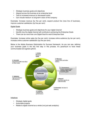 • Strategic business goals and objectives
• Aligned across the business at an enterprise level
• Tied to increased revenue (or decreased costs)
• Can include medium- to long-term vision of the company
Examples: Increase revenue (by five per cent), expand product line (new line of business),
improve customer satisfaction (by five per cent)
Digital Goals
• Strategic business goals and objectives for your digital channel
• Identify how the digital channel will contribute to achieving the Enterprise Goals
• There can be more than one Digital Goal for each Enterprise Goal
Examples: Increase online sales (by five per cent), increase online audience (by ten per cent),
increase online customer satisfaction (by five per cent).
Below is the Adobe Business Optimization for Success framework. As you can see, defining
your business goals is the key first step in this process. It’s paramount to have these
communicated and agreed upfront.
Initiatives
• Strategic digital goals
• Actionable projects
• Relate to digital channel as a whole (not just web analytics)
 