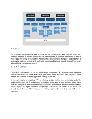 3.3 Focus
Focus means understanding and focusing on the organisation’s key business goals and
strategic initiatives to achieve objectives. It is also important to prioritise these goals as well as
their scope and timing for completion. As competitive environments change it’s also important to
review your business strategy and goals on a quarterly or bi-annual basis to ensure they remain
relevant to the current environment.
3.3.1 KPI Strategy
Focus also includes defining the key performance indicators (KPIs). In digital, these indicators
can be metrics such as online revenue or applications, along with associated targets for those
metrics (for example, increase application rate by 30 per cent).
A common mistake when setting KPIs is selecting random metrics from an industry-related list
and expecting they will fit and perform towards achieving your unique business goals. Make
sure you always start with understanding your business goals before selecting appropriate KPIs.
As you deploy your digital properties using Adobe Analytics you will be able to use these KPIs
to understand the impact that changes in content, design and architecture have had on your
business.
 