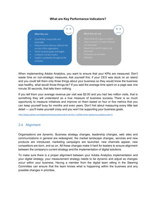What are Key Performance Indicators?
When implementing Adobe Analytics, you want to ensure that your KPIs are measured. Don’t
waste time on non-strategic measures. Ask yourself this: if your CEO was stuck on an island
and you could tell them only three things about your business so they would know the business
was healthy, what would those things be? If you said the average time spent on a page was one
minute 30 seconds, that tells them nothing.
If you tell them your average revenue per visit was $2.00 and you had two million visits, that is
something they will understand as a true measure of business success. There is so much
opportunity to measure initiatives and improve on them based on four or five metrics that you
can keep yourself busy for months and even years. Don’t fret about measuring every little last
detail — you’ll make yourself crazy and you won’t be supporting your business goals.
(http://blogs.adobe.com/digitalmarketing/analytics/dont-do-this-7-pitfalls-when-deploying-analytics-part-i/)
3.4 Alignment
Organisations are dynamic. Business strategy changes, leadership changes, web sites and
communications in general are redesigned, the market landscape changes, services and new
products are introduced, marketing campaigns are launched, new channels appear, new
competitors are born, and so on. All these changes make it hard for leaders to ensure alignment
between the company’s current strategy and the implementation of digital solutions.
To make sure there is a proper alignment between your Adobe Analytics implementation and
your digital strategy, your measurement strategy needs to be dynamic and adjust as changes
occur within your business. Having a member from the digital team sitting in the Steering
Committee can ensure that the team knows what is happening within the business and any
possible changes in priorities.
•
•
•
•
•
•
•
•
•
•
 