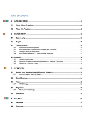 Table of Contents
1 INTRODUCTION...............................................................................................................6
1.1 About Adobe Analytics........................................................................................................................6
1.2 About this Playbook.............................................................................................................................8
2 LEADERSHIP....................................................................................................................9
2.1 Sponsorship.........................................................................................................................................10
2.2 Buy-In....................................................................................................................................................10
2.3 Communication...................................................................................................................................11
2.3.1 Communication Management...................................................................................................... 11
2.3.2 Recommended Communication Process and Principles........................................................... 12
2.3.3 Setting Communication Goals ..................................................................................................... 12
2.3.4 Recommendations on a Communication Approach................................................................... 13
Accountability..................................................................................................................................................14
2.3.5 Steering Committee...................................................................................................................... 14
2.3.6 Common Roles and Responsibilities within a Steering Committee .......................................... 15
2.3.7 Setting up a Working Group......................................................................................................... 19
3 STRATEGY .....................................................................................................................19
3.1 Moving from Web Analytics to Marketing Analytics.....................................................................19
3.1.1 Adobe Analytics Maturity Model .................................................................................................. 21
3.2 Digital Strategy....................................................................................................................................24
3.3 Focus.....................................................................................................................................................28
3.3.1 KPI Strategy.................................................................................................................................. 28
3.4 Alignment.............................................................................................................................................29
3.4.1 Measurement Strategy................................................................................................................. 30
3.5 Innovation.............................................................................................................................................31
4 PEOPLE...........................................................................................................................31
4.1 Expertise...............................................................................................................................................31
4.2 Structure...............................................................................................................................................31
 