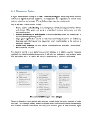3.4.1 Measurement Strategy
A digital measurement strategy is a clear, cohesive strategy for measuring online business
performance against business objectives. It encapsulates the organisation’s current online
business objectives and strategy, KPIs, and other unique reporting requirements.
Why do we need a measurement strategy?
• Gain a clearer understanding of your company’s online business performance. Without
well-defined KPIs, you’re not going to understand business performance and take
appropriate action.
• Achieve greater buy-in and adoption by involving key executives and stakeholders in
the requirements-gathering phase.
• Align your organisation around shared measurement objectives that are tied to key
business goals. Having everyone focused on what’s most important to the business is
extremely valuable.
• Avoid costly missteps that may require re-implementation and delay “time-to-value”.
Measure twice, cut once.
The objective behind a good digital measurement strategy is to obtain accurate measured
results of your digital marketing investments. It will help you understand your business goals,
KPIs and reports which, at the end, will help you understand your business performance.
Measurement Strategy: Three Stages
Capturing data about customer interactions across multiple digital marketing channels is easier
than ever. The challenge is being able to understand and convert that data into actionable steps
that increase customer interactions and help your business grow. A well-structured digital
•
•
•
•
•
•
•
•
•
•
 
