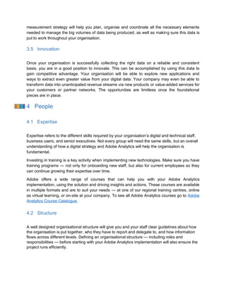 measurement strategy will help you plan, organise and coordinate all the necessary elements
needed to manage the big volumes of data being produced, as well as making sure this data is
put to work throughout your organisation.
3.5 Innovation
Once your organisation is successfully collecting the right data on a reliable and consistent
basis, you are in a good position to innovate. This can be accomplished by using this data to
gain competitive advantage. Your organisation will be able to explore new applications and
ways to extract even greater value from your digital data. Your company may even be able to
transform data into unanticipated revenue streams via new products or value-added services for
your customers or partner networks. The opportunities are limitless once the foundational
pieces are in place.
4 People
4.1 Expertise
Expertise refers to the different skills required by your organisation’s digital and technical staff,
business users, and senior executives. Not every group will need the same skills, but an overall
understanding of how a digital strategy and Adobe Analytics will help the organisation is
fundamental.
Investing in training is a key activity when implementing new technologies. Make sure you have
training programs — not only for onboarding new staff, but also for current employees so they
can continue growing their expertise over time.
Adobe offers a wide range of courses that can help you with your Adobe Analytics
implementation, using the solution and driving insights and actions. These courses are available
in multiple formats and are to suit your needs — at one of our regional training centres, online
as virtual learning, or on-site at your company. To see all Adobe Analytics courses go to Adobe
Analytics Course Catalogue.
4.2 Structure
A well designed organisational structure will give you and your staff clear guidelines about how
the organisation is put together, who they have to report and delegate to, and how information
flows across different levels. Defining an organisational structure — including roles and
responsibilities — before starting with your Adobe Analytics implementation will also ensure the
project runs efficiently.
 