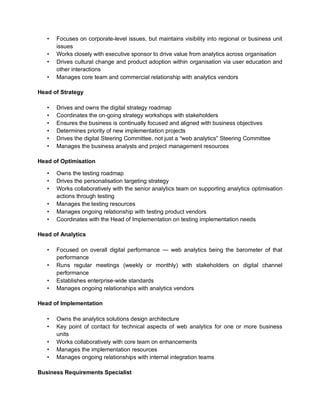 • Focuses on corporate-level issues, but maintains visibility into regional or business unit
issues
• Works closely with executive sponsor to drive value from analytics across organisation
• Drives cultural change and product adoption within organisation via user education and
other interactions
• Manages core team and commercial relationship with analytics vendors
Head of Strategy
• Drives and owns the digital strategy roadmap
• Coordinates the on-going strategy workshops with stakeholders
• Ensures the business is continually focused and aligned with business objectives
• Determines priority of new implementation projects
• Drives the digital Steering Committee, not just a “web analytics” Steering Committee
• Manages the business analysts and project management resources
Head of Optimisation
• Owns the testing roadmap
• Drives the personalisation targeting strategy
• Works collaboratively with the senior analytics team on supporting analytics optimisation
actions through testing
• Manages the testing resources
• Manages ongoing relationship with testing product vendors
• Coordinates with the Head of Implementation on testing implementation needs
Head of Analytics
• Focused on overall digital performance — web analytics being the barometer of that
performance
• Runs regular meetings (weekly or monthly) with stakeholders on digital channel
performance
• Establishes enterprise-wide standards
• Manages ongoing relationships with analytics vendors
Head of Implementation
• Owns the analytics solutions design architecture
• Key point of contact for technical aspects of web analytics for one or more business
units
• Works collaboratively with core team on enhancements
• Manages the implementation resources
• Manages ongoing relationships with internal integration teams
Business Requirements Specialist
 