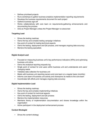 • Defines prioritised projects
• Runs workshops to gather business analytics implementation reporting requirements
• Develops the business requirements document for each project
• Gathers business sign-off
• Works collaboratively with core team on requirements-gathering enhancements and
documenting the process
• Acts as Project Manager unless the Project Manager is outsourced
Targeting Lead
• Drives the testing roadmap
• Owns the key and complex testing campaign initiatives
• Key point of contact for testing technical aspects
• Owns the testing, deployment and QA process, and manages ongoing data accuracy
• Mentors the testing specialists
Digital Analyst Lead
• Focused on measuring business unit’s key performance indicators (KPIs) and optimising
business unit online
• Owns the analytical reporting requests log
• Single point of contact for end users within business unit and understands end users’
changing needs
• Validates data collection for business unit
• Meets with business unit reporting owners and core team on a regular basis (monthly)
• Informs core team of business unit activity and champions its needs to the core team
• Coordinates QA efforts and manages ongoing data accuracy
Digital Implementation Lead
• Drives the testing roadmap
• Owns the key and complex implementing initiatives
• Key point of contact for technical aspects
• Owns the testing, deployment and QA process
• Mentors the implementation resources
• Maintains library of implementation documentation and shares knowledge within the
organisation
• Active participant in the deployment enhancement process
Content Strategist
• Drives the content strategy
 