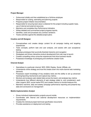 Project Manager
• Outsourced initially and then established as a full-time employee
• Responsible for costing, estimating and planning projects
• Prepares project initiation documentation.
• Responsible for ensuring best value is obtained for the project including supplier base,
use of internal and external resources
• Maintains and completes Key Performance Indicators
• Writes detailed and summarised project progress reports.
• Identifies, costs and processes any contract variations
• Tracks activities against the detailed project plans
Creative and UX Designer
• Conceptualises and creates design content for all campaign testing and targeting
experiences
• Tests concepts, perform task and user analysis, and assists with user acceptance
testing
• Develops prototypes that succinctly illustrate hierarchy and navigation
• Strategises and drives interactive product development from site map to launch
• Creates compelling online consumer experiences that drive business results
• Possesses knowledge of prototyping and wireframe creation tools
Channel Analyst
• Specialises in a particular channel: SEO, SEM, Display, Social, Affiliate, etc.
• Understands online strategy and how this breaks down into multi-channel web marketing
elements
• Possesses expert knowledge of key analytics tools and the ability to set up advanced
tracking/reporting mechanisms and capture key metrics
• Monitors and analyses web related data across the board, and analyses key metrics
• Understands how different elements of web strategy relate to, and complement, each
other (organic SEO, social media PPC) and creates metrics to monitor/measure this
• Maintains real-time, daily and weekly campaign performance reporting and presents key
data and conclusions to management
Mobile Implementation Analyst
• Drives individual implementation projects around mobile
• Coordinates with internal and external development resources on implementation
requirements
• Creates the individual project technical specification documents
• Provides assistance on deployment and testing
 