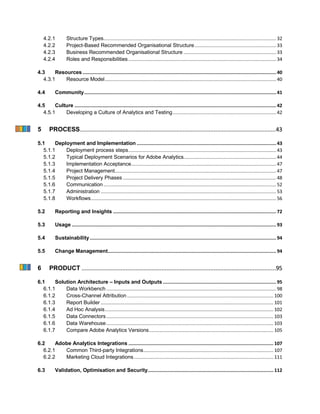 4.2.1 Structure Types............................................................................................................................. 32
4.2.2 Project-Based Recommended Organisational Structure........................................................... 33
4.2.3 Business Recommended Organisational Structure ................................................................... 33
4.2.4 Roles and Responsibilities........................................................................................................... 34
4.3 Resources ............................................................................................................................................40
4.3.1 Resource Model............................................................................................................................ 40
4.4 Community...........................................................................................................................................41
4.5 Culture ..................................................................................................................................................42
4.5.1 Developing a Culture of Analytics and Testing........................................................................... 42
5 PROCESS........................................................................................................................43
5.1 Deployment and Implementation .....................................................................................................43
5.1.1 Deployment process steps........................................................................................................... 43
5.1.2 Typical Deployment Scenarios for Adobe Analytics................................................................... 44
5.1.3 Implementation Acceptance......................................................................................................... 47
5.1.4 Project Management..................................................................................................................... 47
5.1.5 Project Delivery Phases ............................................................................................................... 48
5.1.6 Communication ............................................................................................................................. 52
5.1.7 Administration ............................................................................................................................... 53
5.1.8 Workflows...................................................................................................................................... 56
5.2 Reporting and Insights ......................................................................................................................72
5.3 Usage ....................................................................................................................................................93
5.4 Sustainability.......................................................................................................................................94
5.5 Change Management..........................................................................................................................94
6 PRODUCT .......................................................................................................................95
6.1 Solution Architecture – Inputs and Outputs ..................................................................................95
6.1.1 Data Workbench ........................................................................................................................... 98
6.1.2 Cross-Channel Attribution.......................................................................................................... 100
6.1.3 Report Builder ............................................................................................................................. 101
6.1.4 Ad Hoc Analysis.......................................................................................................................... 102
6.1.5 Data Connectors......................................................................................................................... 103
6.1.6 Data Warehouse......................................................................................................................... 103
6.1.7 Compare Adobe Analytics Versions.......................................................................................... 105
6.2 Adobe Analytics Integrations ......................................................................................................... 107
6.2.1 Common Third-party Integrations.............................................................................................. 107
6.2.2 Marketing Cloud Integrations..................................................................................................... 111
6.3 Validation, Optimisation and Security........................................................................................... 112
 