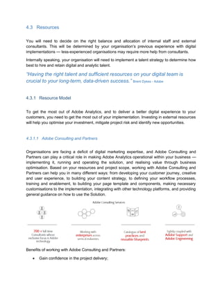4.3 Resources
You will need to decide on the right balance and allocation of internal staff and external
consultants. This will be determined by your organisation’s previous experience with digital
implementations — less-experienced organisations may require more help from consultants.
Internally speaking, your organisation will need to implement a talent strategy to determine how
best to hire and retain digital and analytic talent.
“Having the right talent and sufficient resources on your digital team is
crucial to your long-term, data-driven success.” Brent Dykes - Adobe
4.3.1 Resource Model
To get the most out of Adobe Analytics, and to deliver a better digital experience to your
customers, you need to get the most out of your implementation. Investing in external resources
will help you optimise your investment, mitigate project risk and identify new opportunities.
4.3.1.1 Adobe Consulting and Partners
Organisations are facing a deficit of digital marketing expertise, and Adobe Consulting and
Partners can play a critical role in making Adobe Analytics operational within your business —
implementing it, running and operating the solution, and realising value through business
optimisation. Based on your resources and project scope, working with Adobe Consulting and
Partners can help you in many different ways: from developing your customer journey, creative
and user experience, to building your content strategy, to defining your workflow processes,
training and enablement, to building your page template and components, making necessary
customisations to the implementation, integrating with other technology platforms, and providing
general guidance on how to use the Solution.
Benefits of working with Adobe Consulting and Partners:
 Gain confidence in the project delivery;
 