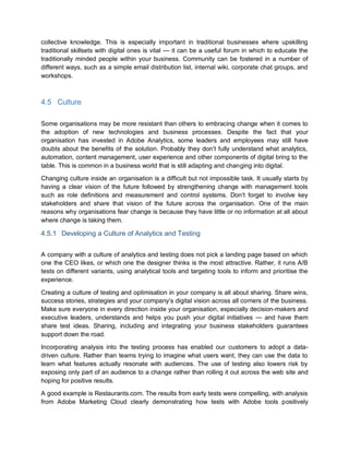 collective knowledge. This is especially important in traditional businesses where upskilling
traditional skillsets with digital ones is vital — it can be a useful forum in which to educate the
traditionally minded people within your business. Community can be fostered in a number of
different ways, such as a simple email distribution list, internal wiki, corporate chat groups, and
workshops.
4.5 Culture
Some organisations may be more resistant than others to embracing change when it comes to
the adoption of new technologies and business processes. Despite the fact that your
organisation has invested in Adobe Analytics, some leaders and employees may still have
doubts about the benefits of the solution. Probably they don’t fully understand what analytics,
automation, content management, user experience and other components of digital bring to the
table. This is common in a business world that is still adapting and changing into digital.
Changing culture inside an organisation is a difficult but not impossible task. It usually starts by
having a clear vision of the future followed by strengthening change with management tools
such as role definitions and measurement and control systems. Don’t forget to involve key
stakeholders and share that vision of the future across the organisation. One of the main
reasons why organisations fear change is because they have little or no information at all about
where change is taking them.
4.5.1 Developing a Culture of Analytics and Testing
A company with a culture of analytics and testing does not pick a landing page based on which
one the CEO likes, or which one the designer thinks is the most attractive. Rather, it runs A/B
tests on different variants, using analytical tools and targeting tools to inform and prioritise the
experience.
Creating a culture of testing and optimisation in your company is all about sharing. Share wins,
success stories, strategies and your company’s digital vision across all corners of the business.
Make sure everyone in every direction inside your organisation, especially decision-makers and
executive leaders, understands and helps you push your digital initiatives — and have them
share test ideas. Sharing, including and integrating your business stakeholders guarantees
support down the road.
Incorporating analysis into the testing process has enabled our customers to adopt a data-
driven culture. Rather than teams trying to imagine what users want, they can use the data to
learn what features actually resonate with audiences. The use of testing also lowers risk by
exposing only part of an audience to a change rather than rolling it out across the web site and
hoping for positive results.
A good example is Restaurants.com. The results from early tests were compelling, with analysis
from Adobe Marketing Cloud clearly demonstrating how tests with Adobe tools positively
 