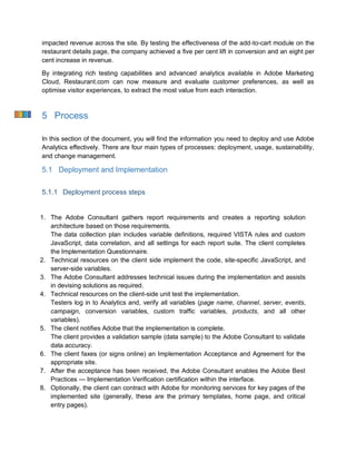 impacted revenue across the site. By testing the effectiveness of the add-to-cart module on the
restaurant details page, the company achieved a five per cent lift in conversion and an eight per
cent increase in revenue.
By integrating rich testing capabilities and advanced analytics available in Adobe Marketing
Cloud, Restaurant.com can now measure and evaluate customer preferences, as well as
optimise visitor experiences, to extract the most value from each interaction.
5 Process
In this section of the document, you will find the information you need to deploy and use Adobe
Analytics effectively. There are four main types of processes: deployment, usage, sustainability,
and change management.
5.1 Deployment and Implementation
5.1.1 Deployment process steps
1. The Adobe Consultant gathers report requirements and creates a reporting solution
architecture based on those requirements.
The data collection plan includes variable definitions, required VISTA rules and custom
JavaScript, data correlation, and all settings for each report suite. The client completes
the Implementation Questionnaire.
2. Technical resources on the client side implement the code, site-specific JavaScript, and
server-side variables.
3. The Adobe Consultant addresses technical issues during the implementation and assists
in devising solutions as required.
4. Technical resources on the client-side unit test the implementation.
Testers log in to Analytics and, verify all variables (page name, channel, server, events,
campaign, conversion variables, custom traffic variables, products, and all other
variables).
5. The client notifies Adobe that the implementation is complete.
The client provides a validation sample (data sample) to the Adobe Consultant to validate
data accuracy.
6. The client faxes (or signs online) an Implementation Acceptance and Agreement for the
appropriate site.
7. After the acceptance has been received, the Adobe Consultant enables the Adobe Best
Practices — Implementation Verification certification within the interface.
8. Optionally, the client can contract with Adobe for monitoring services for key pages of the
implemented site (generally, these are the primary templates, home page, and critical
entry pages).
 