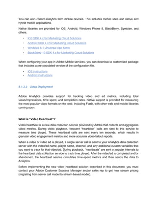 You can also collect analytics from mobile devices. This includes mobile sites and native and
hybrid mobile applications.
Native libraries are provided for iOS, Android, Windows Phone 8, BlackBerry, Symbian, and
others.
• iOS SDK 4.x for Marketing Cloud Solutions
• Android SDK 4.x for Marketing Cloud Solutions
• Windows 8.1 Universal App Store
• BlackBerry 10 SDK 4.x for Marketing Cloud Solutions
When configuring your app in Adobe Mobile services, you can download a customised package
that includes a pre-populated version of the configuration file.
• iOS instructions
• Android instructions
5.1.2.3 Video Deployment
Adobe Analytics provides support for tracking video and ad metrics, including total
views/impressions, time spent, and completion rates. Native support is provided for measuring
the most popular video formats on the web, including Flash, with other web and mobile libraries
coming soon.
What is “Video Heartbeat”?
Video heartbeat is a new data collection service provided by Adobe that collects and aggregates
video metrics. During video playback, frequent “heartbeat” calls are sent to this service to
measure time played. These heartbeat calls are sent every ten seconds, which results in
granular video engagement metrics and more accurate video fallout reports.
When a video or video ad is played, a single server call is sent to your Analytics data collection
server with the video/ad name, player name, channel, and any additional custom variables that
you want to track for that video/ad. During playback, “heartbeats” are sent at regular intervals to
the heartbeat data collection service to track time played. After the video/ad is completed and/or
abandoned, the heartbeat service calculates time-spent metrics and then sends the data to
Analytics.
Before implementing the new video heartbeat solution described in this document, you must
contact your Adobe Customer Success Manager and/or sales rep to get new stream pricing
(migrating from server call model to stream-based model).
 