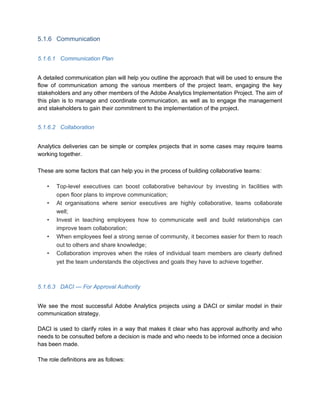 5.1.6 Communication
5.1.6.1 Communication Plan
A detailed communication plan will help you outline the approach that will be used to ensure the
flow of communication among the various members of the project team, engaging the key
stakeholders and any other members of the Adobe Analytics Implementation Project. The aim of
this plan is to manage and coordinate communication, as well as to engage the management
and stakeholders to gain their commitment to the implementation of the project.
5.1.6.2 Collaboration
Analytics deliveries can be simple or complex projects that in some cases may require teams
working together.
These are some factors that can help you in the process of building collaborative teams:
• Top-level executives can boost collaborative behaviour by investing in facilities with
open floor plans to improve communication;
• At organisations where senior executives are highly collaborative, teams collaborate
well;
• Invest in teaching employees how to communicate well and build relationships can
improve team collaboration;
• When employees feel a strong sense of community, it becomes easier for them to reach
out to others and share knowledge;
• Collaboration improves when the roles of individual team members are clearly defined
yet the team understands the objectives and goals they have to achieve together.
5.1.6.3 DACI — For Approval Authority
We see the most successful Adobe Analytics projects using a DACI or similar model in their
communication strategy.
DACI is used to clarify roles in a way that makes it clear who has approval authority and who
needs to be consulted before a decision is made and who needs to be informed once a decision
has been made.
The role definitions are as follows:
 