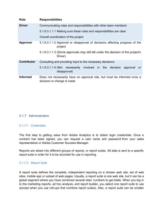 Role Responsibilities
Driver Communicating roles and responsibilities with other team members
5.1.6.3.1.1.1 Making sure these roles and responsibilities are clear
Overall coordination of the project
Approver 5.1.6.3.1.1.2 Approval or disapproval of decisions affecting progress of the
project
5.1.6.3.1.1.3 (Some approvals may still fall under the decision of the project’s
Driver)
Contributor Consulting and providing input to the necessary decisions
5.1.6.3.1.1.4 (Not necessarily involved in the decision approval or
disapproval)
Informed Does not necessarily have an approval role, but must be informed once a
decision or change is made
5.1.7 Administration
5.1.7.1 Credentials
The first step to getting value from Adobe Analytics is to obtain login credentials. Once a
contract has been signed, you can request a user name and password from your sales
representative or Adobe Customer Success Manager.
Reports are siloed into different groups of reports, or report suites. All data is sent to a specific
report suite in order for it to be recorded for use in reporting.
5.1.7.2 Report Suite
A report suite defines the complete, independent reporting on a chosen web site, set of web
sites, mobile app or subset of web pages. Usually, a report suite is one web site, but it can be a
global segment where you have combined several sites’ numbers to get totals. When you log in
to the marketing reports, ad hoc analysis, and report builder, you select one report suite to use
(except when you use roll-ups that combine report suites). Also, a report suite can be smaller
 
