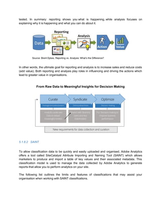 tested. In summary: reporting shows you what is happening, while analysis focuses on
explaining why it is happening and what you can do about it.
Source: Brent Dykes, Reporting vs. Analysis: What’s the Difference?
In other words, the ultimate goal for reporting and analysis is to increase sales and reduce costs
(add value). Both reporting and analysis play roles in influencing and driving the actions which
lead to greater value in organisations.
From Raw Data to Meaningful Insights for Decision Making
5.1.8.2 SAINT
To allow classification data to be quickly and easily uploaded and organised, Adobe Analytics
offers a tool called SiteCatalyst Attribute Importing and Naming Tool (SAINT) which allows
marketers to produce and import a table of key values and their associated metadata. This
classification model is used to manage the data collected by Adobe Analytics to generate
reports that allow you to perform analytics on your site.
The following list outlines the limits and features of classifications that may assist your
organisation when working with SAINT classifications.
 