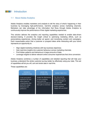 1 Introduction
1.1 About Adobe Analytics
Adobe Analytics enables marketers and analysts to tell the story of what’s happening in their
business by leveraging high-performance, real-time analytics across marketing channels.
Marketers can take advantage of the information that flows through Adobe Analytics to
continuously improve the performance of their digital marketing experiences.
This solution delivers the analytics and reporting capabilities needed to enable data-driven
decision-making. It provides the insight critical to optimising marketing efforts, such as
personalising experiences, driving better ad spend, and monetising content and campaigns.
Each measureable action that a customer or prospect takes while interacting with your brand
represents an opportunity to:
• Align digital-marketing initiatives with key business objectives;
• Gain real-time insights into customer behaviour across marketing channels;
• Find hidden patterns and behaviours in large amounts of data;
• Leverage insights to deliver relevant online consumer experiences that drive conversion.
Adobe Analytics combines a number of capabilities and detailed reporting that will help your
business understand the whole customer journey better by effectively using your data. This set
of capabilities will let you sift, sort and share data in real time.
These capabilities are:
 