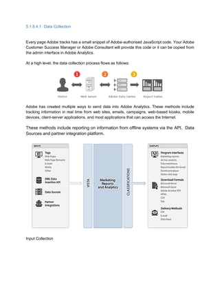 5.1.8.4.1 Data Collection
Every page Adobe tracks has a small snippet of Adobe-authorised JavaScript code. Your Adobe
Customer Success Manager or Adobe Consultant will provide this code or it can be copied from
the admin interface in Adobe Analytics.
At a high level, the data collection process flows as follows:
Adobe has created multiple ways to send data into Adobe Analytics. These methods include
tracking information in real time from web sites, emails, campaigns, web-based kiosks, mobile
devices, client-server applications, and most applications that can access the Internet.
These methods include reporting on information from offline systems via the API, Data
Sources and partner integration platform.
Input Collection
 
