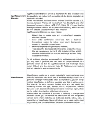 AppMeasurement
Libraries
AppMeasurement libraries provide a mechanism for data collection when
the JavaScript tag method isn’t compatible with the device, application, or
system to be tracked.
Adobe has released AppMeasurement libraries for mobile devices (iOS,
Android, Windows Phone), rich media (Flash-Flex, Silverlight), and other
languages/frameworks (Java, .NET, PHP, XML). All of these libraries
leverage the Data Insertion API to pass data to reporting, which can also
be used for batch uploads or delayed data collection.
AppMeasurement libraries use cases include:
• Collect data on mobile apps and non-JavaScript supported
electronic devices;
• Send order confirmation server-side from a back-end
transactional system to reduce order count discrepancies
created by client-side browser issues;
• Measure telephone call systems and intranets;
• Track actual file downloads rather than clicks on download links;
• Use as a workaround for the IE URL limitation (IE has a 2083
character limitation that can truncate your image requests if they
exceed this threshold)
To link a visitor’s behaviour across JavaScript and tagless data collection,
you may need to generate your own visitor ID (unique identifier for a
particular visitor) so that the AppMeasurement and JavaScript values
match. Without a tie to a common visitor ID, AppMeasurement data is
typically collected in a separate report suite.
Classifications
Classifications enable you to upload metadata for custom variables (prop
or eVar). Metadata is data about data or attributes about your data. For a
particular campaign tracking code, article ID, or product ID, you can assign
multiple classifications to define or aggregate your data in various ways.
For example, for each campaign tracking code you can specify the
marketing channel, offer type, featured product, ad placement, creative
type, and so on. Each classification generates its own unique report, which
can be broken down by other attributes or dimensions.
Classifications are retroactive. If you want to reclassify or change some
metadata values, you can replace the classification file with an updated
version. While many attributes are text-based (brand, colour, size), a
special form of classification (Numeric 2) allows you to create metrics (cost
of goods sold) that can have different values for different time periods.
 