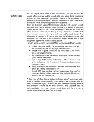 Data Sources
You can import other forms of time-based data. Use Data Sources to
upload offline metrics and to import data from other digital marketing
systems, such as your email or ad-serving vendor. In the upload process,
you specify and map the metrics and data dimensions to particular custom
events and eVars for reporting and analysis purposes.
There are two main types of Data Source uploads. First, you can upload
summary data, which attaches offline metrics to a subset of specified
reports (eVars). Second, the Transaction ID method enables you to link an
offline event to an online event through a unique transaction identifier that
is set when an online event occurs, such as a lead form submission. The
advantage of transaction ID data is that your uploaded metrics are fully
integrated with the rest of your marketing reports rather than a few
designated reports with summary data uploads.
Here are some common examples of how companies use Data Sources:
• Upload campaign metrics (ad impressions, campaign cost, etc.)
via summary data tied to campaign tracking codes;
• Import cost of goods sold data via transaction ID to analyse
gross margin performance;
• Tie product returns via transaction ID to close the gap between
gross sales and net sales;
• Upload closed offline sales via transaction ID to understand what
online tactics and behaviours are closing business deals, not just
generating leads;
• Bring in financial loan approvals, declines, and loan value from
offline processing via transaction ID;
• Import CRM data for data that may change over time, such as
customer lifetime value, customer type (silver/gold/platinum),
location, etc. via transaction ID.
A third type of Data Source upload is known as fully processed data,
which is used in limited cases for post-collection batch uploads (tied to
visitor ID or IP/user agent). It is handled as if it were received by Adobe’s
data collection servers at the time specified. The uploaded data is
indistinguishable from your normal report data, and there is not a
mechanism to delete the data if it is erroneous.
 
