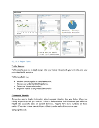 5.2.1.1.3 Report Types
Traffic Reports
Traffic reports give you in-depth insight into how visitors interact with your web site, and your
customised traffic statistics.
Traffic reports let you:
• Analyse critical aspects of visitor behaviour;
• Monitor and understand traffic patterns;
• Determine popular site content;
• Segment visitors by any measurable criteria.
Conversion Reports
Conversion reports display information about success indicators that you define. When you
initially acquire licences, you have an option to define metrics that indicate or give additional
insight into successful sales or content deliveries. Reports here show numbers for these
metrics. Examples include payment types, shipping costs, and online coupons used.
Campaign Reports
 