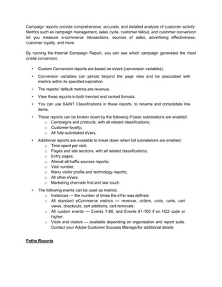 Campaign reports provide comprehensive, accurate, and detailed analysis of customer activity.
Metrics such as campaign management, sales cycle, customer fallout, and customer conversion
let you measure e-commerce transactions, sources of sales, advertising effectiveness,
customer loyalty, and more.
By running the Internal Campaign Report, you can see which campaign generated the most
onsite conversion.
• Custom Conversion reports are based on eVars (conversion variables).
• Conversion variables can persist beyond the page view and be associated with
metrics within its specified expiration.
• The reports’ default metrics are revenue.
• View these reports in both trended and ranked formats.
• You can use SAINT Classifications in these reports, to rename and consolidate line
items.
• These reports can be broken down by the following if basic subrelations are enabled:
o Campaigns and products, with all related classifications;
o Customer loyalty;
o All fully-subrelated eVars.
• Additional reports are available to break down when full subrelations are enabled:
o Time spent per visit;
o Pages and site sections, with all related classifications;
o Entry pages;
o Almost all traffic sources reports;
o Visit number;
o Many visitor profile and technology reports;
o All other eVars;
o Marketing channels first and last touch.
• The following events can be used as metrics:
o Instances — the number of times the eVar was defined.
o All standard eCommerce metrics — revenue, orders, units, carts, cart
views, checkouts, cart additions, cart removals;
o All custom events — Events 1-80, and Events 81-100 if on H22 code or
higher;
o Visits and visitors — available depending on organisation and report suite.
Contact your Adobe Customer Success Managerfor additional details
Paths Reports
 