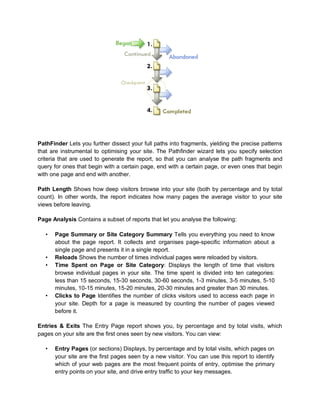 PathFinder Lets you further dissect your full paths into fragments, yielding the precise patterns
that are instrumental to optimising your site. The Pathfinder wizard lets you specify selection
criteria that are used to generate the report, so that you can analyse the path fragments and
query for ones that begin with a certain page, end with a certain page, or even ones that begin
with one page and end with another.
Path Length Shows how deep visitors browse into your site (both by percentage and by total
count). In other words, the report indicates how many pages the average visitor to your site
views before leaving.
Page Analysis Contains a subset of reports that let you analyse the following:
• Page Summary or Site Category Summary Tells you everything you need to know
about the page report. It collects and organises page-specific information about a
single page and presents it in a single report.
• Reloads Shows the number of times individual pages were reloaded by visitors.
• Time Spent on Page or Site Category: Displays the length of time that visitors
browse individual pages in your site. The time spent is divided into ten categories:
less than 15 seconds, 15-30 seconds, 30-60 seconds, 1-3 minutes, 3-5 minutes, 5-10
minutes, 10-15 minutes, 15-20 minutes, 20-30 minutes and greater than 30 minutes.
• Clicks to Page Identifies the number of clicks visitors used to access each page in
your site. Depth for a page is measured by counting the number of pages viewed
before it.
Entries & Exits The Entry Page report shows you, by percentage and by total visits, which
pages on your site are the first ones seen by new visitors. You can view:
• Entry Pages (or sections) Displays, by percentage and by total visits, which pages on
your site are the first pages seen by a new visitor. You can use this report to identify
which of your web pages are the most frequent points of entry, optimise the primary
entry points on your site, and drive entry traffic to your key messages.
 