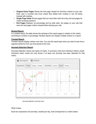 • Original Entry Pages Shows the first page viewed for first-time visitors to your site.
Each user is counted only once unless they delete their cookies or are not being
tracked with cookies.
• Single Page Visits Shows pages that are most often both the entry and exit pages for
visitor browsing sessions.
• Exit Pages Displays, by percentage and by total visits, the pages on your site that
were the last pages visitors viewed before leaving your site.
Ranked Report
In a ranked report, the table shows the rankings of the report pages in relation to the metric,
according to number or percentage. Ranked reports can display multiple metrics in a report.
Trended Report
Trended reports display metrics over time. You use this report type when you want to see how a
segment performs from one time period to the next.
Anomaly Detection Report
Anomaly Detection shows two types of charts: A summary chart and individual metrics charts.
Individual metric charts are only shown if at least one anomaly has been detected for that
metric.
Anomaly detection summary chart
What it does:
Each box represents one anomaly, tracked per day, that corresponds to a metric below.
 