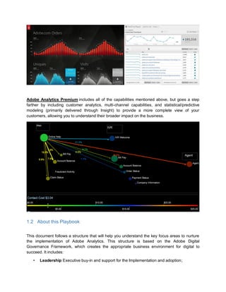 Adobe Analytics Premium includes all of the capabilities mentioned above, but goes a step
farther by including customer analytics, multi-channel capabilities, and statistical/predictive
modeling (primarily delivered through Insight) to provide a more complete view of your
customers, allowing you to understand their broader impact on the business.
1.2 About this Playbook
This document follows a structure that will help you understand the key focus areas to nurture
the implementation of Adobe Analytics. This structure is based on the Adobe Digital
Governance Framework, which creates the appropriate business environment for digital to
succeed. It includes:
• Leadership Executive buy-in and support for the Implementation and adoption;
 