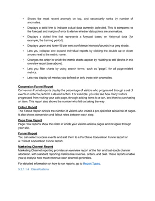 • Shows the most recent anomaly on top, and secondarily ranks by number of
anomalies.
• Displays a solid line to indicate actual data currently collected. This is compared to
the forecast and margin of error to derive whether data points are anomalous.
• Displays a dotted line that represents a forecast based on historical data (for
example, the training period).
• Displays upper and lower 95 per cent confidence intervals/bounds in a grey shade.
• Lets you collapse and expand individual reports by clicking the double up or down
arrows next to the metric name.
• Changes the order in which the metric charts appear by reacting to drill-downs in the
overview report (see above).
• Lets you filter charts by using search terms, such as “page”, for all page-related
metrics.
• Lets you display all metrics you defined or only those with anomalies.
Conversion Funnel Report
Conversion Funnel reports display the percentage of visitors who progressed through a set of
events in order to perform a desired action. For example, you can see how many visitors
progressed from visiting your web page, through adding items to a cart, and then to purchasing
an item. This report also shows the number who fell out along the way.
Fallout Report
The Fallout Report shows the number of visitors who visited a pre-specified sequence of pages.
It also shows conversion and fallout rates between each step.
Page Flow Report
Page Flow reports show the order in which your visitors access pages and navigate through
your site.
Funnel Report
You can select success events and add them to a Purchase Conversion Funnel report or
a Product Conversion Funnel report.
Marketing Channel Report
Marketing Channel reporting provides an overview report of the first and last-touch channel
allocation, with standard reporting metrics like revenue, orders, and cost. These reports enable
you to analyse how much revenue each channel generates.
For detailed information on how to run reports, go to Report Types.
5.2.1.1.4 Classifications
 