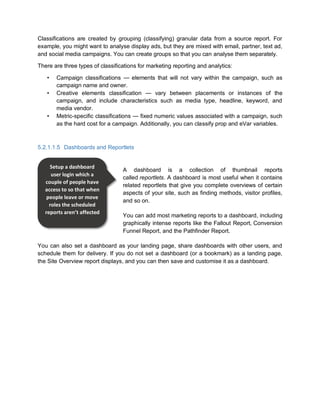Classifications are created by grouping (classifying) granular data from a source report. For
example, you might want to analyse display ads, but they are mixed with email, partner, text ad,
and social media campaigns. You can create groups so that you can analyse them separately.
There are three types of classifications for marketing reporting and analytics:
• Campaign classifications — elements that will not vary within the campaign, such as
campaign name and owner.
• Creative elements classification — vary between placements or instances of the
campaign, and include characteristics such as media type, headline, keyword, and
media vendor.
• Metric-specific classifications — fixed numeric values associated with a campaign, such
as the hard cost for a campaign. Additionally, you can classify prop and eVar variables.
5.2.1.1.5 Dashboards and Reportlets
A dashboard is a collection of thumbnail reports
called reportlets. A dashboard is most useful when it contains
related reportlets that give you complete overviews of certain
aspects of your site, such as finding methods, visitor profiles,
and so on.
You can add most marketing reports to a dashboard, including
graphically intense reports like the Fallout Report, Conversion
Funnel Report, and the Pathfinder Report.
You can also set a dashboard as your landing page, share dashboards with other users, and
schedule them for delivery. If you do not set a dashboard (or a bookmark) as a landing page,
the Site Overview report displays, and you can then save and customise it as a dashboard.
Setup a dashboard
user login which a
couple of people have
access to so that when
people leave or move
roles the scheduled
reports aren’t affected
 