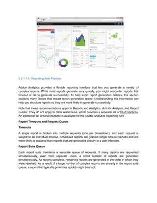 5.2.1.1.6 Reporting Best Practice
Adobe Analytics provides a flexible reporting interface that lets you generate a variety of
complex reports. While most reports generate very quickly, you might encounter reports that
timeout or fail to generate successfully. To help avoid report generation failures, this section
explains many factors that impact report generation speed. Understanding this information can
help you structure reports so they are more likely to generate successfully.
Note that these recommendations apply to Reports and Analytics, Ad Hoc Analysis, and Report
Builder. They do not apply to Data Warehouse, which provides a separate list of best practices.
An additional set of best practices is available for the Adobe Analytics Reporting API.
Report Timeouts and Request Queue
Timeouts
A single report is broken into multiple requests (one per breakdown), and each request is
subject to an individual timeout. Scheduled reports are granted longer timeout periods and are
more likely to succeed than reports that are generated directly in a user interface.
Report Suite Queue
Each report suite maintains a separate queue of requests. If many reports are requested
simultaneously, even from separate users, a small number of reports are generated
simultaneously. As reports complete, remaining reports are generated in the order in which they
were received. As a result, if a large number of complex reports are already in the report suite
queue, a report that typically generates quickly might time out.
 