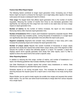 Factors that Affect Report Speed
The following factors contribute to longer report generation times. Increasing one of these
factors might not result in a timeout for that report, but it might delay other reports in the report
suite queue and cause a subsequent report to timeout.
Time range The largest factor that affects report generation time is the number of months
requested. Reducing the number of months from three to one decreases generation time
significantly, but reducing the time range from one month to one week does not have a large
impact on report generation time.
Number of metrics As the number of metrics increases, the report run time increases.
Removing metrics often improves report generation time.
Number of breakdowns Within a report, each breakdown represents a separate request. While
individual requests may complete quickly, running thousands of breakdowns in a single report
can significantly slow down report generation time and affect the report suite queue.
Segment complexity Segments that consider many dimensions or have many (24+) rules
increase the processing impact and increase the report generation time.
Number of unique values Reports that contain hundreds of thousands of unique values
generate more slowly than reports that contain fewer unique values, even if the segment or filter
reduces the number of values that ultimately appear in a report. For example, a report that
displays search terms typically generates more slowly than other reports, even if a filter is
applied to show only search terms that contain a specific value.
Other Reporting Options
In addition to reducing the time range, number of metrics, and number of breakdowns in a
report, the following guidelines help increase reliability of report delivery.
Use Data Warehouse to request reports that contain many breakdowns or metrics. Data
Warehouse is designed to generate these types of reports.
Schedule reports to run during non-peak hours. This increases the likelihood of a report
returning because the request queue for a report suite is more likely to be empty during those
times.
Report Builder can be used to break reports into smaller time ranges and requests that contain
fewer metrics. You can then use native Excel functionality to merge data from various requests
into a single report.
5.2.1.1.7 Targets
 