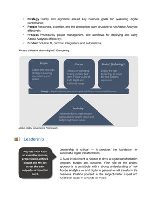 • Strategy Clarity and alignment around key business goals for evaluating digital
performance;
• People Resources, expertise, and the appropriate team structure to run Adobe Analytics
effectively;
• Process Procedures, project management, and workflows for deploying and using
Adobe Analytics effectively;
• Product Solution fit, common integrations and automations.
What’s different about digital? Everything.
Adobe Digital Governance Framework.
2 Leadership
Leadership is critical — it provides the foundation for
successful digital transformation.
C-Suite involvement is needed to drive a digital transformation
program, budget and outcome. Your role as the project
sponsor is to contribute with a strong understanding of how
Adobe Analytics — and digital in general — will transform the
business. Position yourself as the subject-matter expert and
functional leader in a hands-on mode.
Projects which have
an executive sponsor,
project name, defined
budget and KPIs set
across the team
outperform those that
don’t.
 