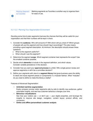 Marking Segment
as Favorites
Marking segments as Favorites is another way to organise them
for ease of use.
5.2.1.2.2 Planning Your Segmentation Environment
Devoting some time to plan segments improves the chances that they will be useful for your
organisation and that their numbers will be kept in check.
1. Consider the audience. Who will consume it? With whom will you share it? Which groups
of people will use this segment and how should I tag it accordingly? This also means
providing a good segment description. At minimum, the description should answer these
questions:
 What is this segment useful for?
 When should I use this segment?
2. Determine the segment scope. Which segment container best represents the scope? Use
the smallest container possible.
3. Decide which elements to include in the segment definition, and which values.
Consider variable persistence in this decision.
4. Consider how you want your approval process to unfold. Will a single person review and
approve segments or will it be a committee decision?
5. Define your segments with view to a segment library that gives business users the ability
to stack and reuse segment pieces or components in a modular fashion. What “modules”
do you need to define to make this library a reality?
Features of Advanced Segmentation:
• Unlimited real-time segmentation
Easily compare concise visitor segments side by side to identify new audiences, gather
actionable insights, and see how customer behaviour changes over time.
• Behaviour visualisations
See how your visitors use — or don’t use — your digital properties, and leverage the
insights to improve site design, navigation, content layout, product affinity, and
conversion.
• Online and offline personalised customer analysis
 