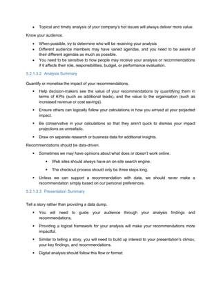  Topical and timely analysis of your company’s hot issues will always deliver more value.
Know your audience.
 When possible, try to determine who will be receiving your analysis
 Different audience members may have varied agendas, and you need to be aware of
their different agendas as much as possible.
 You need to be sensitive to how people may receive your analysis or recommendations
if it affects their role, responsibilities, budget, or performance evaluation.
5.2.1.3.2 Analysis Summary
Quantify or monetise the impact of your recommendations.
 Help decision-makers see the value of your recommendations by quantifying them in
terms of KPIs (such as additional leads), and the value to the organisation (such as
increased revenue or cost savings).
 Ensure others can logically follow your calculations in how you arrived at your projected
impact.
 Be conservative in your calculations so that they aren’t quick to dismiss your impact
projections as unrealistic.
 Draw on separate research or business data for additional insights.
Recommendations should be data-driven.
 Sometimes we may have opinions about what does or doesn’t work online.
 Web sites should always have an on-site search engine.
 The checkout process should only be three steps long.
 Unless we can support a recommendation with data, we should never make a
recommendation simply based on our personal preferences.
5.2.1.3.3 Presentation Summary
Tell a story rather than providing a data dump.
 You will need to guide your audience through your analysis findings and
recommendations.
 Providing a logical framework for your analysis will make your recommendations more
impactful.
 Similar to telling a story, you will need to build up interest to your presentation’s climax,
your key findings, and recommendations.
 Digital analysis should follow this flow or format:
 