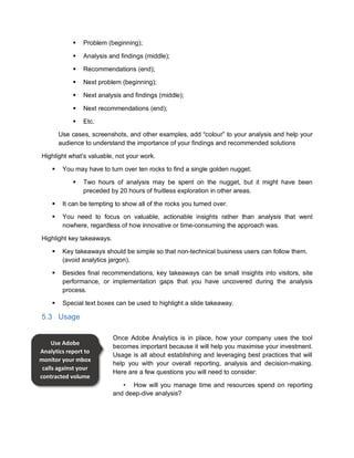  Problem (beginning);
 Analysis and findings (middle);
 Recommendations (end);
 Next problem (beginning);
 Next analysis and findings (middle);
 Next recommendations (end);
 Etc.
Use cases, screenshots, and other examples, add “colour” to your analysis and help your
audience to understand the importance of your findings and recommended solutions
Highlight what’s valuable, not your work.
 You may have to turn over ten rocks to find a single golden nugget.
 Two hours of analysis may be spent on the nugget, but it might have been
preceded by 20 hours of fruitless exploration in other areas.
 It can be tempting to show all of the rocks you turned over.
 You need to focus on valuable, actionable insights rather than analysis that went
nowhere, regardless of how innovative or time-consuming the approach was.
Highlight key takeaways.
 Key takeaways should be simple so that non-technical business users can follow them.
(avoid analytics jargon).
 Besides final recommendations, key takeaways can be small insights into visitors, site
performance, or implementation gaps that you have uncovered during the analysis
process.
 Special text boxes can be used to highlight a slide takeaway.
5.3 Usage
Once Adobe Analytics is in place, how your company uses the tool
becomes important because it will help you maximise your investment.
Usage is all about establishing and leveraging best practices that will
help you with your overall reporting, analysis and decision-making.
Here are a few questions you will need to consider:
• How will you manage time and resources spend on reporting
and deep-dive analysis?
Use Adobe
Analytics report to
monitor your mbox
calls against your
contracted volume
 