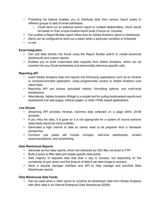 • Publishing list feature enables you to distribute data from various report suites to
different groups or sets of email addresses.
o Could send out an external search report to multiple stakeholders, which would
be based on their unique location/report suite (France vs. Canada).
• Can publish a Report Builder report rather than an Adobe Analytics report or dashboard.
• Alerts can be configured to send out a report when a particular condition or threshold
• is met.
Excel Integration
• Can pull data directly into Excel using the Report Builder add-in to create advanced
dashboards and custom reports.
• Enables you to build customised data requests from Adobe Analytics, which can be
inserted into your Excel worksheets and dynamically reference specific cells.
Reporting API
• Insert Adobe Analytics data and reports into third-party applications such as an intranet
or company-branded application, using programmatic access to Adobe Analytics core
report data.
• Reporting API can access calculated metrics, formatting options, and multi-level
breakdowns.
• Alternatively, Adobe Analytics Widget is a simple tool for pulling bookmarked reports and
dashboards into web pages, intranet pages, or other HTML-based applications.
Live Stream
• Streaming API provides hit-level, real-time data collected on a page within 30-90
seconds.
• If you miss the data, it is gone so it is not appropriate for a system of record scenario
(data feeds would be more suitable).
• Generates a high volume of data so clients need to be prepared from a hardware
perspective.
• Common use cases will include complex, real-time dashboards, content
recommendations, and remarketing.
Data Warehouse Reports
• Generate ad hoc data reports, which are delivered as CSV files via email or FTP.
• Build a query to filter data and isolate specific data points.
• Vast majority of requests take less than a day to process, but depending on the
complexity of your query and the amount of data it can take longer to process.
• Have a request manager interface and API to help manage and prioritise Data
Warehouse reports.
Data Warehouse Data Feeds
• Can be used when a client wants to combine its clickstream data from Adobe Analytics
with other data in an internal Enterprise Data Warehouse (EDW).
 