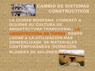 CAMBIO DE SISTEMAS CONSTRUCTIVOS	LA CIUDAD MODERNA  COMENZÓ A OLVIDAR SU CULTURA DE ARQUITECTURA TRADICIONAL, LA ARQUITECTURA DE TIERRA, DANDO LUGAR A LA UTILIZACIÓN MÁS GENERALIZADA  DE MATERIALES CONTEMPORÁNEOS (HORMIGÓN,	BLOQUES DE AGLOMERADO…)