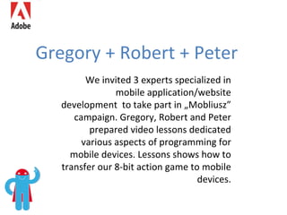 Gregory + Robert + Peter We invited 3 experts specialized in mobile application/website development  to take part in „Mobliusz” campaign. Gregory, Robert and Peter prepared video lessons dedicated various aspects of programming for mobile devices. Lessons shows how to transfer our 8-bit action game to mobile devices. 