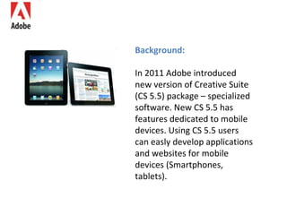 Background: In 2011 Adobe introduced new version of Creative Suite (CS 5.5) package – specialized software. New CS 5.5 has features dedicated to mobile devices. Using CS 5.5 users can easly develop applications and websites for mobile devices (Smartphone s , tablets). 