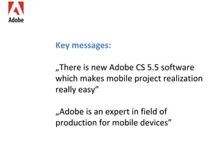 Key messages: „ There is new Adobe CS 5.5 software which makes mobile project realization really easy” „ Adobe is an expert in field of production for mobile devices” 