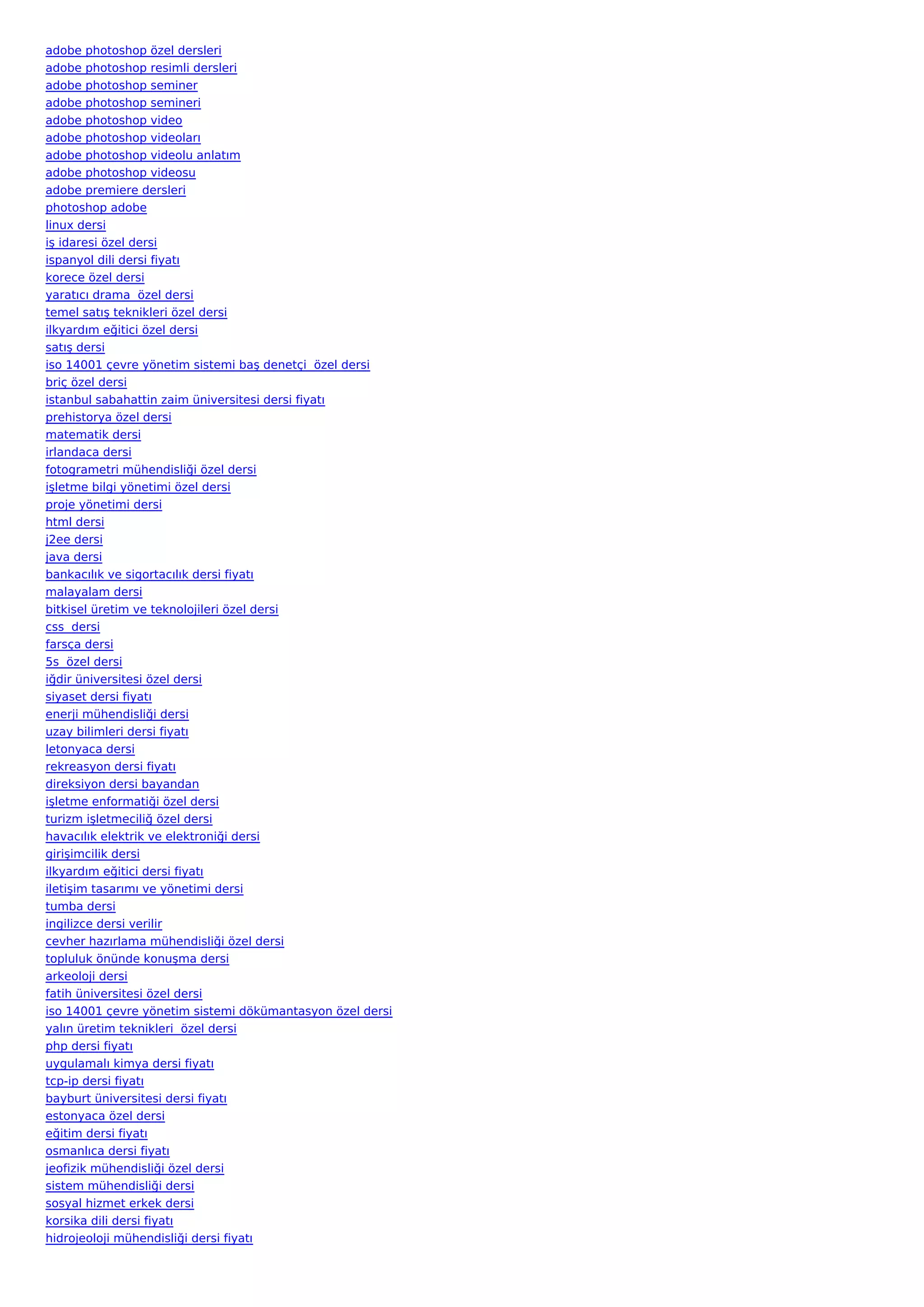 adobe photoshop özel dersleri
adobe photoshop resimli dersleri
adobe photoshop seminer
adobe photoshop semineri
adobe photoshop video
adobe photoshop videoları
adobe photoshop videolu anlatım
adobe photoshop videosu
adobe premiere dersleri
photoshop adobe
linux dersi
iş idaresi özel dersi
ispanyol dili dersi fiyatı
korece özel dersi
yaratıcı drama  özel dersi
temel satış teknikleri özel dersi
ilkyardım eğitici özel dersi
satış dersi
iso 14001 çevre yönetim sistemi baş denetçi  özel dersi
briç özel dersi
istanbul sabahattin zaim üniversitesi dersi fiyatı
prehistorya özel dersi
matematik dersi
irlandaca dersi
fotogrametri mühendisliği özel dersi
işletme bilgi yönetimi özel dersi
proje yönetimi dersi
html dersi
j2ee dersi
java dersi
bankacılık ve sigortacılık dersi fiyatı
malayalam dersi
bitkisel üretim ve teknolojileri özel dersi
css  dersi
farsça dersi
5s  özel dersi
iğdir üniversitesi özel dersi
siyaset dersi fiyatı
enerji mühendisliği dersi
uzay bilimleri dersi fiyatı
letonyaca dersi
rekreasyon dersi fiyatı
direksiyon dersi bayandan
işletme enformatiği özel dersi
turizm işletmeciliğ özel dersi
havacılık elektrik ve elektroniği dersi
girişimcilik dersi
ilkyardım eğitici dersi fiyatı
iletişim tasarımı ve yönetimi dersi
tumba dersi
ingilizce dersi verilir
cevher hazırlama mühendisliği özel dersi
topluluk önünde konuşma dersi
arkeoloji dersi
fatih üniversitesi özel dersi
iso 14001 çevre yönetim sistemi dökümantasyon özel dersi
yalın üretim teknikleri  özel dersi
php dersi fiyatı
uygulamalı kimya dersi fiyatı
tcp-ip dersi fiyatı
bayburt üniversitesi dersi fiyatı
estonyaca özel dersi
eğitim dersi fiyatı
osmanlıca dersi fiyatı
jeofizik mühendisliği özel dersi
sistem mühendisliği dersi
sosyal hizmet erkek dersi
korsika dili dersi fiyatı
hidrojeoloji mühendisliği dersi fiyatı
 