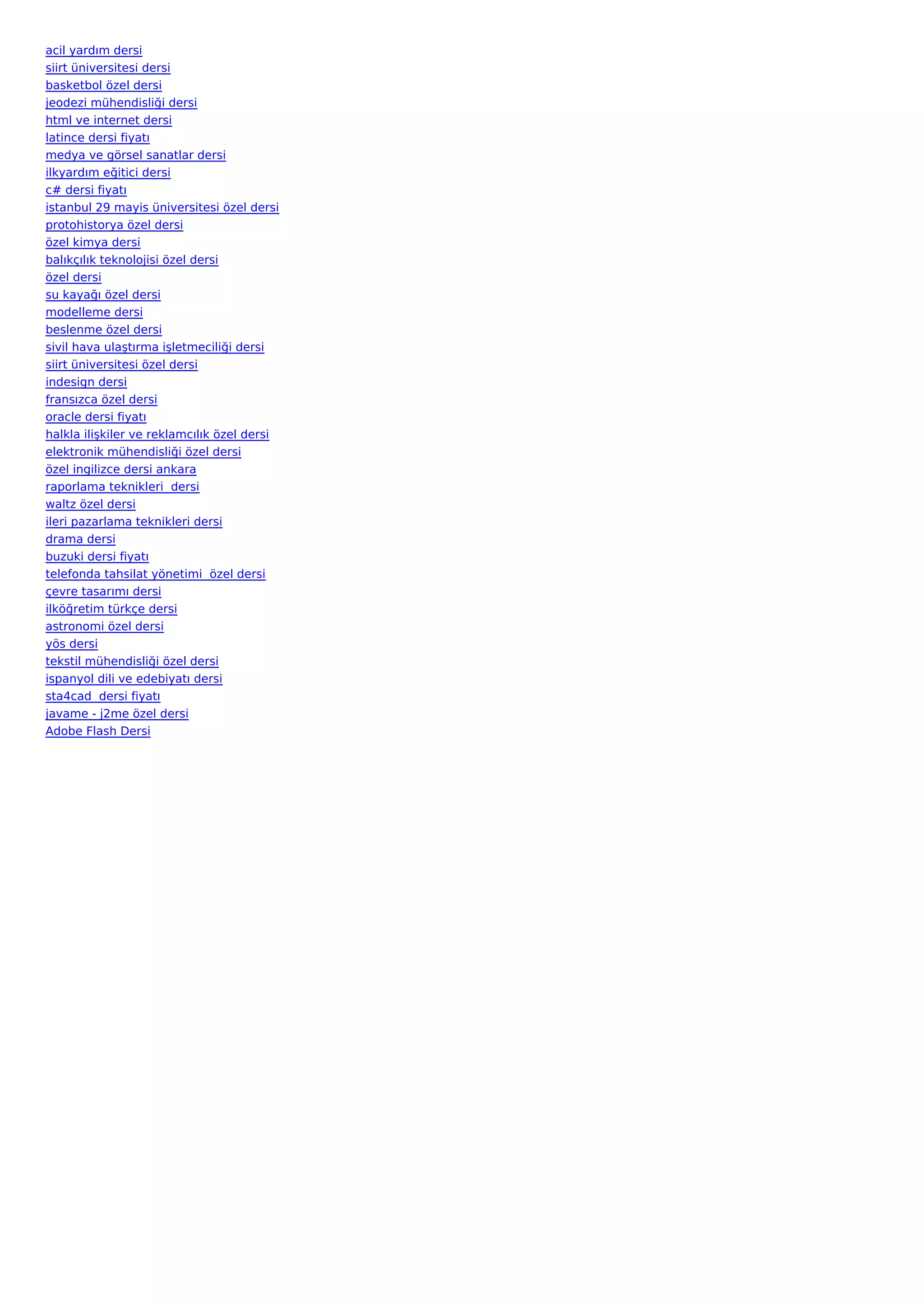 acil yardım dersi
siirt üniversitesi dersi
basketbol özel dersi
jeodezi mühendisliği dersi
html ve internet dersi
latince dersi fiyatı
medya ve görsel sanatlar dersi
ilkyardım eğitici dersi
c# dersi fiyatı
istanbul 29 mayis üniversitesi özel dersi
protohistorya özel dersi
özel kimya dersi
balıkçılık teknolojisi özel dersi
özel dersi
su kayağı özel dersi
modelleme dersi
beslenme özel dersi
sivil hava ulaştırma işletmeciliği dersi
siirt üniversitesi özel dersi
indesign dersi
fransızca özel dersi
oracle dersi fiyatı
halkla ilişkiler ve reklamcılık özel dersi
elektronik mühendisliği özel dersi
özel ingilizce dersi ankara
raporlama teknikleri  dersi
waltz özel dersi
ileri pazarlama teknikleri dersi
drama dersi
buzuki dersi fiyatı
telefonda tahsilat yönetimi  özel dersi
çevre tasarımı dersi
ilköğretim türkçe dersi
astronomi özel dersi
yös dersi
tekstil mühendisliği özel dersi
ispanyol dili ve edebiyatı dersi
sta4cad  dersi fiyatı
javame - j2me özel dersi
Adobe Flash Dersi
 