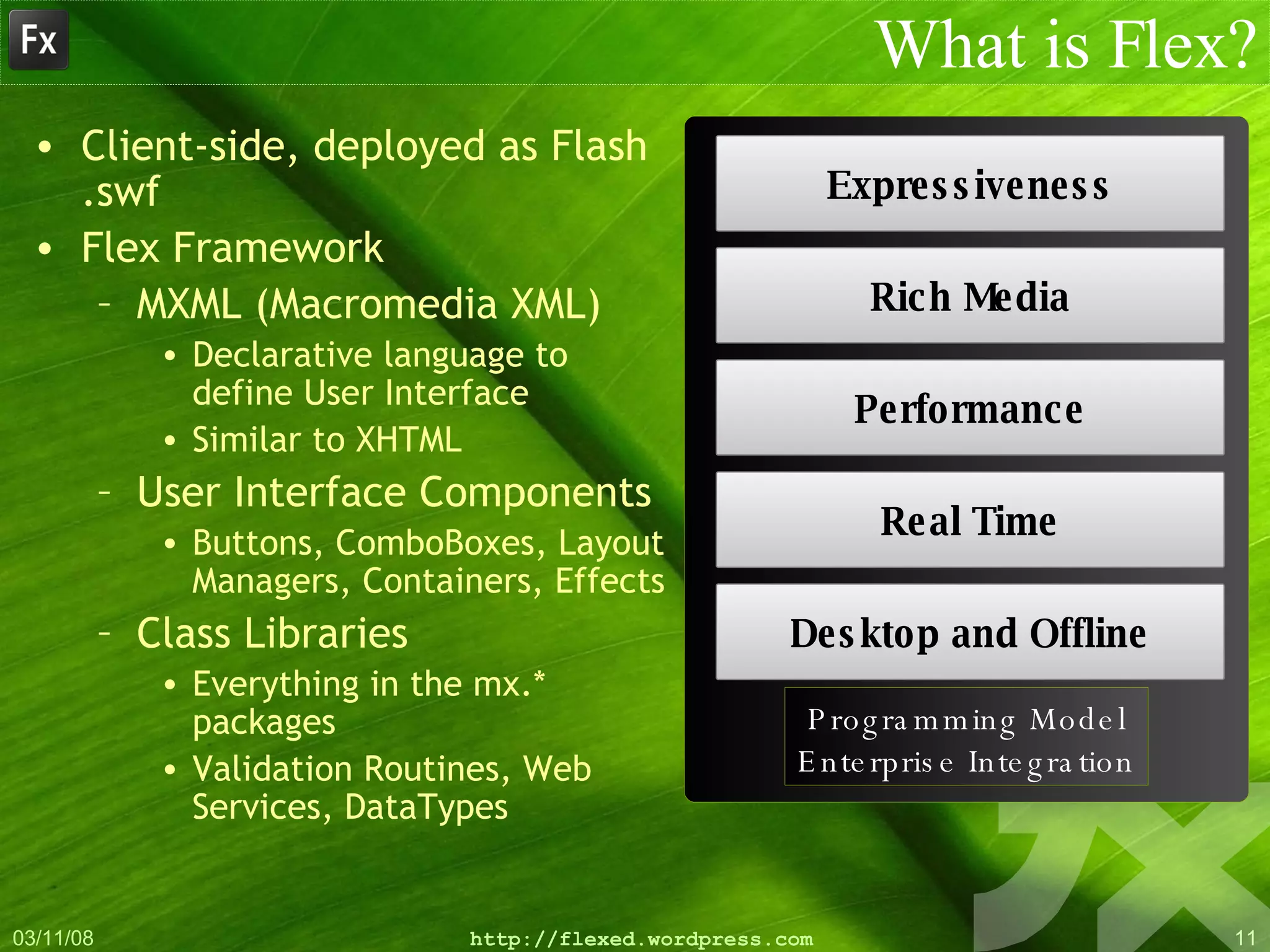 What is Flex? Client-side, deployed as Flash .swf Flex Framework MXML (Macromedia XML) Declarative language to define User Interface Similar to XHTML User Interface Components Buttons, ComboBoxes, Layout Managers, Containers, Effects Class Libraries Everything in the mx.* packages Validation Routines, Web Services, DataTypes Expressiveness Rich Media Performance Real Time Desktop and Offline Programming Model Enterprise Integration 