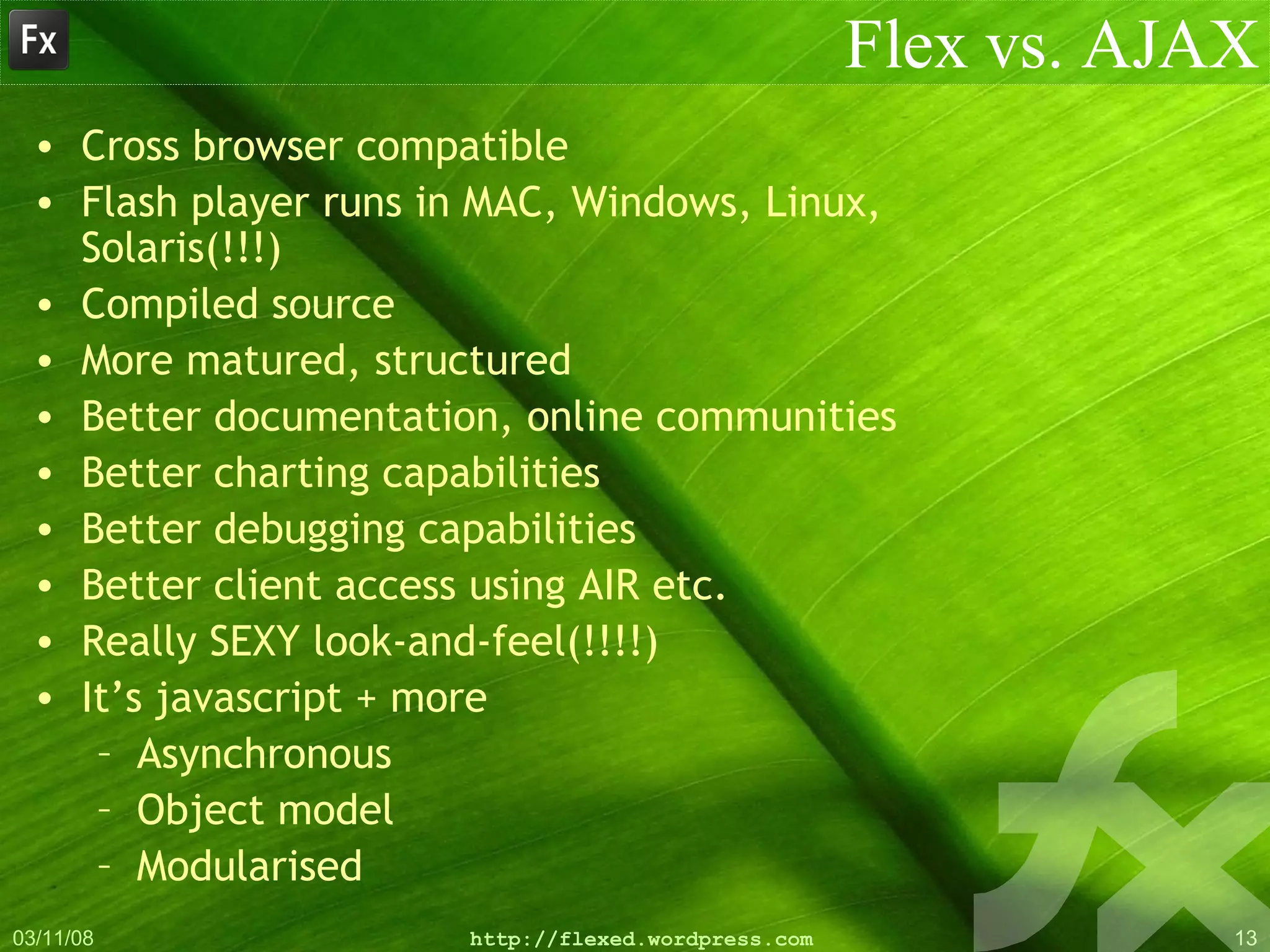 Flex vs. AJAX Cross browser compatible Flash player runs in MAC, Windows, Linux, Solaris(!!!) Compiled source More matured, structured Better documentation, online communities Better charting capabilities Better debugging capabilities Better client access using AIR etc. Really SEXY look-and-feel(!!!!) It’s javascript + more Asynchronous Object model Modularised 