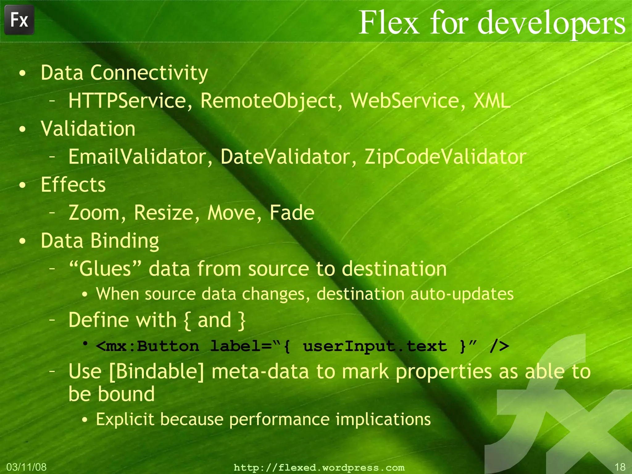 Flex for developers Data Connectivity HTTPService, RemoteObject, WebService, XML Validation EmailValidator, DateValidator, ZipCodeValidator Effects Zoom, Resize, Move, Fade Data Binding “ Glues” data from source to destination When source data changes, destination auto-updates Define with { and } <mx:Button label=“{ userInput.text }” /> Use [Bindable] meta-data to mark properties as able to be bound Explicit because performance implications 