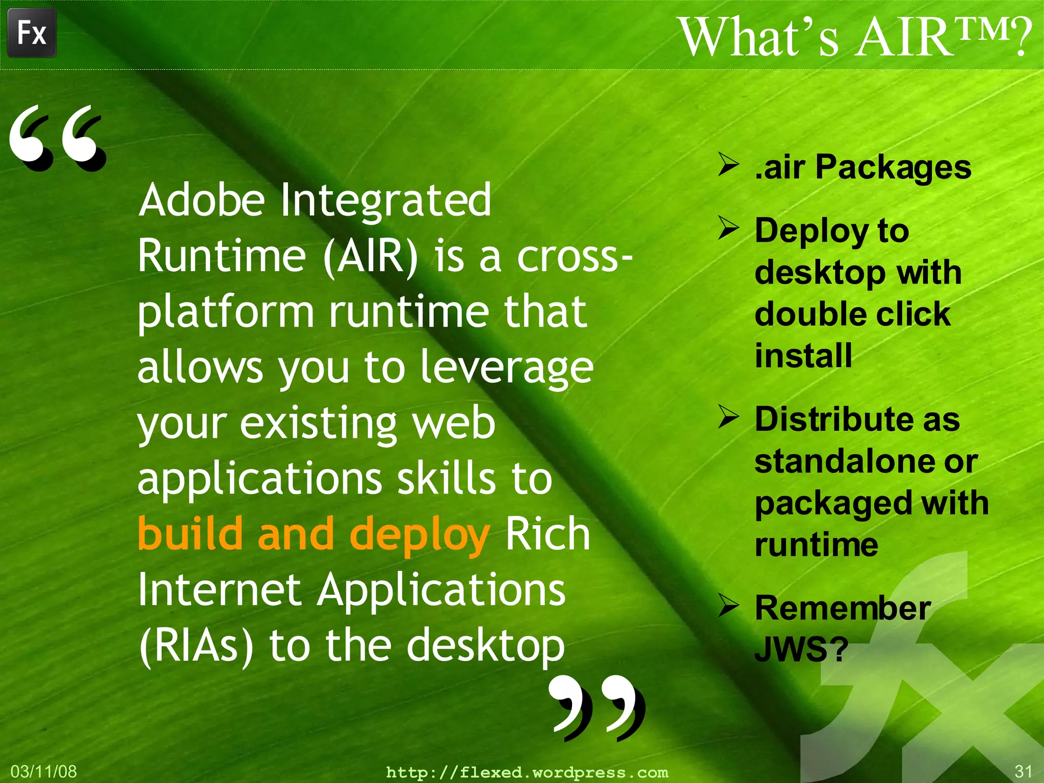 Adobe Integrated Runtime (AIR) is a cross-platform runtime that allows you to leverage your   existing web applications skills to  build and deploy  Rich Internet Applications (RIAs) to the desktop What’s AIR™? ” “ .air Packages Deploy to desktop with double click install Distribute as standalone or packaged with runtime Remember JWS? 