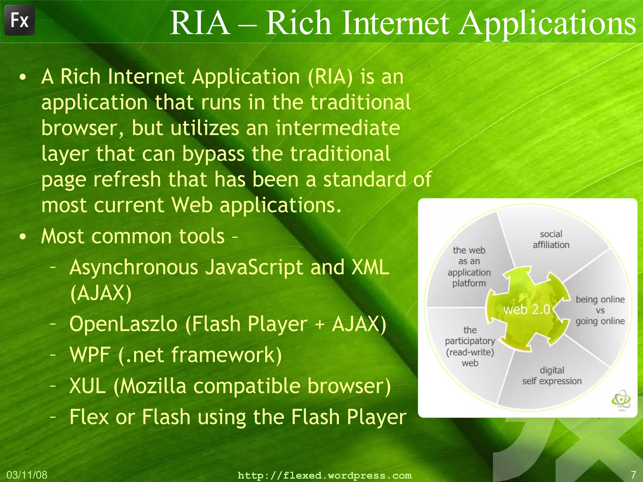 RIA – Rich Internet Applications A Rich Internet Application (RIA) is an application that runs in the traditional browser, but utilizes an intermediate layer that can bypass the traditional page refresh that has been a standard of most current Web applications.  Most common tools – Asynchronous JavaScript and XML (AJAX) OpenLaszlo (Flash Player + AJAX) WPF (.net framework) XUL (Mozilla compatible browser) Flex or Flash using the Flash Player  