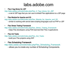 labs.adobe.com Flex 2 tag library for JSP http://labs.adobe.com/wiki/index.php/Flex_2_Tag_Library_for_JSP - a set of JSP tags that you can use to embed Flex applications to a JSP page  Flex Module for Apache and IIS http://labs.adobe.com/wiki/index.php/Flex_Module_for_Apache_and_IIS - similar to working with server-side scripting languages such as PHP or JSP  Flex Stress Testing Framework http://labs.adobe.com/wiki/index.php/Flex_Stress_Testing_Framework - helps Flex developers using FDS load test their Flex 2 applications Flex Ant Tasks http://labs.adobe.com/wiki/index.php/Flex_Ant_Tasks - build your Flex projects using ANT Flex Scheduling Framework http:// labs.adobe.com/wiki/index.php/Flex_Scheduling_Framework - allows you to create any number of Scheduling Components. 